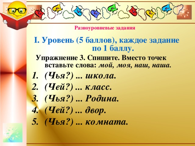 Разноуровневые задания І. Уровень (5 баллов), каждое задание по 1 баллу.  Упражнение 3. Спишите. Вместо точек вставьте слова: мой, моя, наш, наша. (Чья?) ... школа. (Чей?) ... класс. (Чья?) ... Родина. (Чей?) ... двор. (Чья?) ... комната.