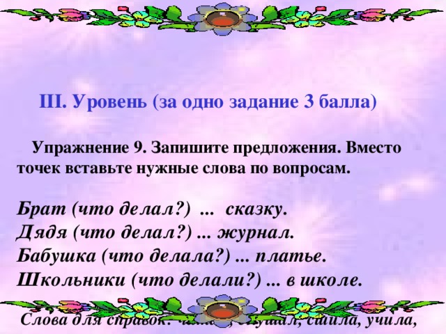 ІІІ. Уровень (за одно задание 3 балла)    Упражнение 9. Запишите предложения. Вместо точек вставьте нужные слова по вопросам.   Брат  (что делал?) ... сказку.  Дядя (что делал?) ... журнал.  Бабушка (что делала?) ... платье. Школьники (что делали?) ... в школе.    Слова для справок: читал, слушал, сшила, учила,  помогали