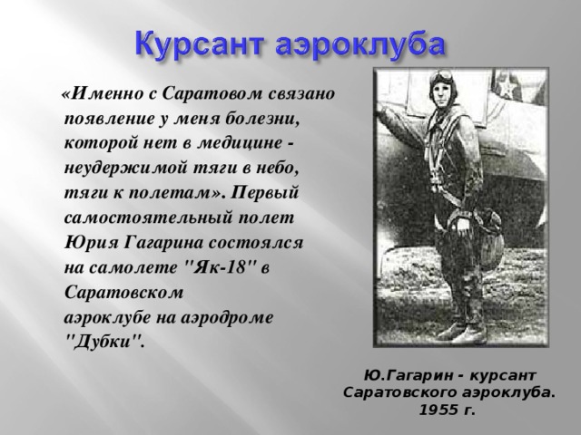 «Именно с Саратовом связано появление у меня болезни, которой нет в медицине - неудержимой тяги в небо, тяги к полетам» . Первый самостоятельный полет Юрия Гагарина состоялся  на самолете 