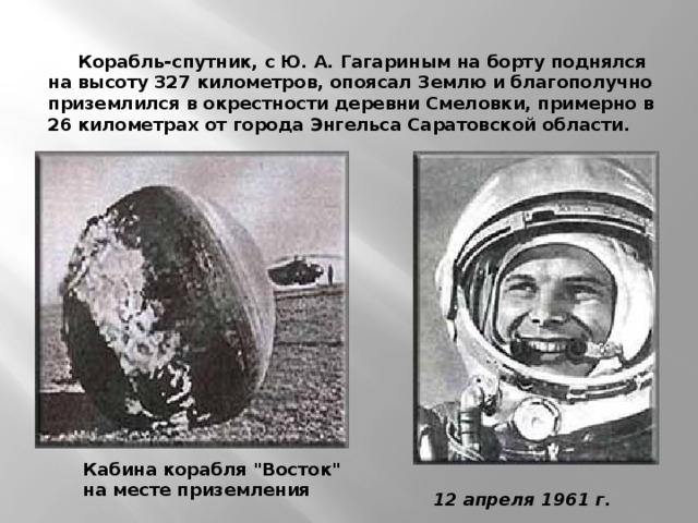 Корабль-спутник, с Ю. А. Гагариным на борту поднялся на высоту 327 километров, опоясал Землю и благополучно приземлился в окрестности деревни Смеловки, примерно в 26 километрах от города Энгельса Саратовской области.     Кабина корабля 