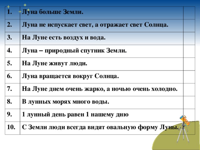 1. Луна больше Земли. 2. Луна не испускает свет, а отражает свет Солнца. 3. На Луне есть воздух и вода. 4. Луна – природный спутник Земли. 5. 6. На Луне живут люди. Луна вращается вокруг Солнца. 7. На Луне днем очень жарко, а ночью очень холодно. 8. В лунных морях много воды. 9. 1 лунный день равен 1 нашему дню 10. С Земли люди всегда видят овальную форму Луны.