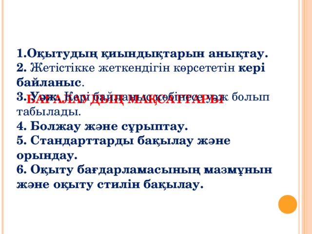 БАҒАЛАУДЫҢ МАҚСАТТАРЫ    1.Оқытудың қиындықтарын анықтау. 2. Жетістікке жеткендігін көрсететін кері байланыс . 3. Уәж. Кері байланыс көбінесе уәж болып табылады. 4. Болжау және сұрыптау. 5. Стандарттарды бақылау және орындау. 6. Оқыту бағдарламасының мазмұнын және оқыту стилін бақылау.