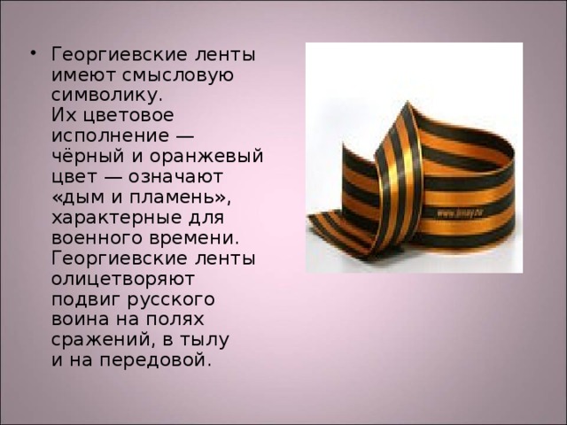 Георгиевские ленты имеют смысловую символику. Их цветовое исполнение — чёрный и оранжевый цвет — означают «дым и пламень», характерные для военного времени. Георгиевские ленты олицетворяют подвиг русского воина на полях сражений, в тылу и на передовой.