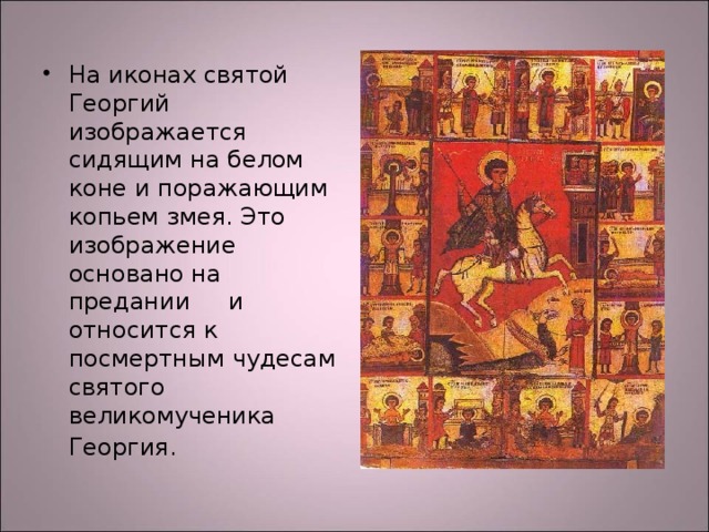 На иконах святой Георгий изображается сидящим на белом коне и поражающим копьем змея. Это изображение основано на предании и относится к посмертным чудесам святого великомученика Георгия.