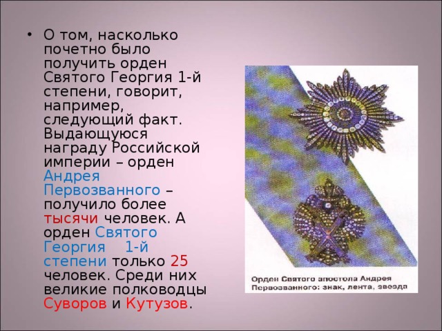 О том, насколько почетно было получить орден Святого Георгия 1-й степени, говорит, например, следующий факт. Выдающуюся награду Российской империи – орден Андрея Первозванного – получило более тысячи человек. А орден Святого Георгия 1-й степени только 25 человек. Среди них великие полководцы Суворов и Кутузов .