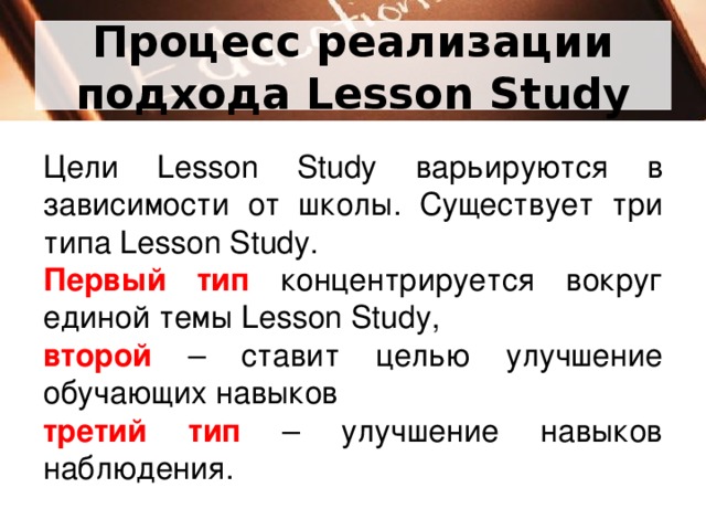 Процесс реализации подхода Lesson Study Цели Lesson Study варьируются в зависимости от школы. Существует три типа Lesson Study. Первый тип концентрируется вокруг единой темы Lesson Study, второй – ставит целью улучшение обучающих навыков третий тип – улучшение навыков наблюдения.