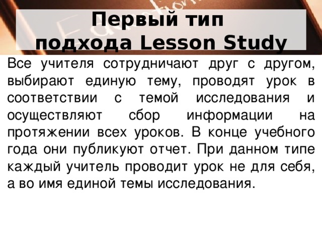 Первый тип  подхода Lesson Study Все учителя сотрудничают друг с другом, выбирают единую тему, проводят урок в соответствии с темой исследования и осуществляют сбор информации на протяжении всех уроков. В конце учебного года они публикуют отчет. При данном типе каждый учитель проводит урок не для себя, а во имя единой темы исследования.