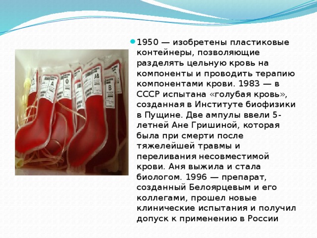 1950 — изобретены пластиковые контейнеры, позволяющие разделять цельную кровь на компоненты и проводить терапию компонентами крови. 1983 — в СССР испытана «голубая кровь», созданная в Институте биофизики в Пущине. Две ампулы ввели 5-летней Ане Гришиной, которая была при смерти после тяжелейшей травмы и переливания несовместимой крови. Аня выжила и стала биологом. 1996 — препарат, созданный Белоярцевым и его коллегами, прошел новые клинические испытания и получил допуск к применению в России