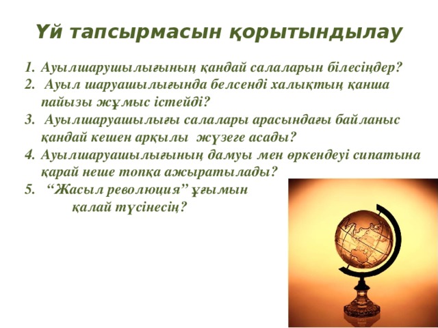 Үй тапсырмасын қорытындылау Ауылшарушылығының қандай салаларын білесіңдер?  Ауыл шаруашылығында белсенді халықтың қанша пайызы жұмыс істейді?  Ауылшаруашылығы салалары арасындағы байланыс қандай кешен арқылы жүзеге асады? Ауылшаруашылығының дамуы мен өркендеуі сипатына қарай неше топқа ажыратылады? “ Жасыл революция” ұғымын  қалай түсінесің?