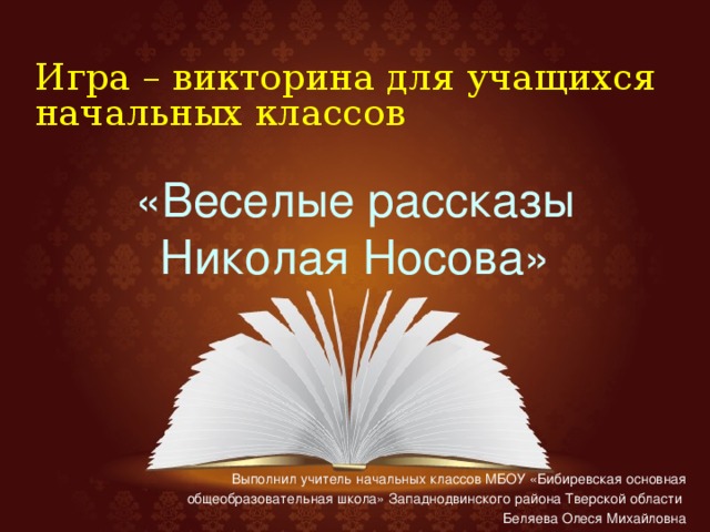 Игра – викторина для учащихся начальных классов «Веселые рассказы Николая Носова» Выполнил учитель начальных классов МБОУ «Бибиревская основная общеобразовательная школа» Западнодвинского района Тверской области Беляева Олеся Михайловна