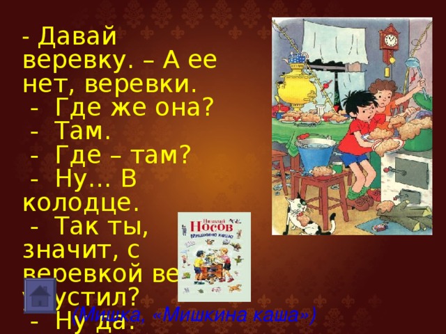 - Давай веревку. – А ее нет, веревки.  - Где же она?  - Там.  - Где – там?  - Ну… В колодце.  - Так ты, значит, с веревкой ведро упустил?  - Ну да. (Мишка, «Мишкина каша»)