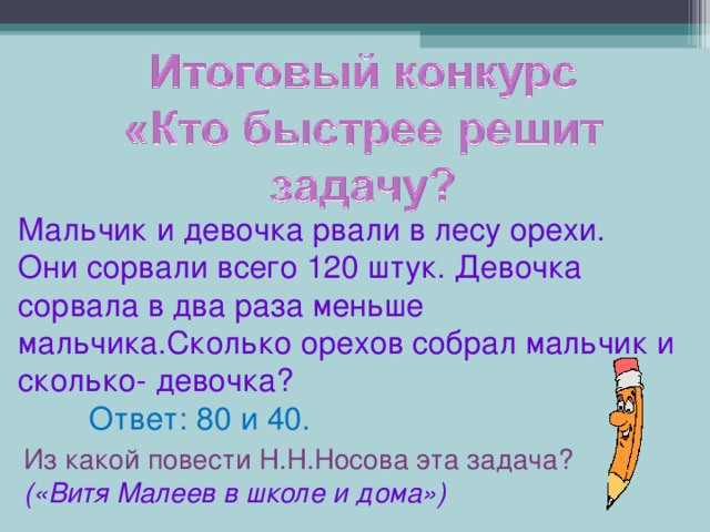 Мальчик и девочка рвали в лесу орехи. Они сорвали всего 120 штук. Девочка сорвала в два раза меньше мальчика.Сколько орехов собрал мальчик и сколько- девочка?  Ответ: 80 и 40. Из какой повести Н.Н.Носова эта задача? («Витя Малеев в школе и дома»)