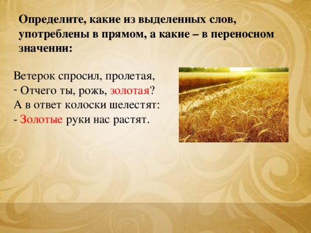 Определите, какие из выделенных слов, употреблены в прямом, а какие – в переносном значении: Ветерок спросил, пролетая,  Отчего ты, рожь, золотая ? А в ответ колоски шелестят: - Золотые руки нас растят.