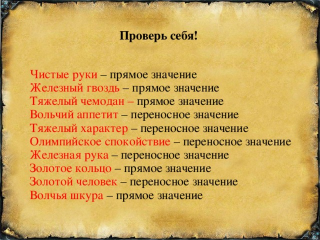 Проверь себя! Чистые руки – прямое значение Железный гвоздь – прямое значение Тяжелый чемодан – прямое значение Вольчий аппетит – переносное значение Тяжелый характер – переносное значение Олимпийское спокойствие – переносное значение Железная рука – переносное значение Золотое кольцо – прямое значение Золотой человек – переносное значение Волчья шкура – прямое значение