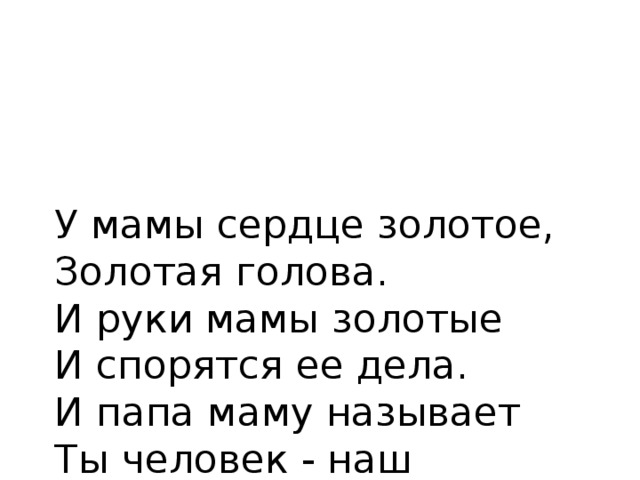 У мамы сердце золотое, Золотая голова.  И руки мамы золотые  И спорятся ее дела.  И папа маму называет  Ты человек - наш золотой!  Сестричка только вот вздыхает:  “Ведь золото-металл такой!”