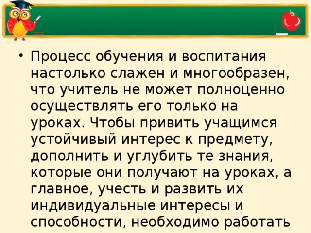 Процесс обучения и воспитания настолько слажен и многообразен, что учитель не может полноценно осуществлять его только на уроках. Чтобы привить учащимся устойчивый интерес к предмету, дополнить и углубить те знания, которые они получают на уроках, а главное, учесть и развить их индивидуальные интересы и способности, необходимо работать с учащимися и во внеурочное время.