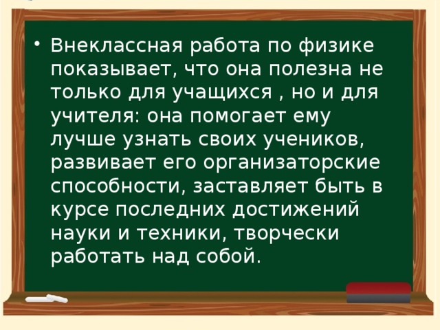 Внеклассная работа по физике показывает, что она полезна не только для учащихся , но и для учителя: она помогает ему лучше узнать своих учеников, развивает его организаторские способности, заставляет быть в курсе последних достижений науки и техники, творчески работать над собой.