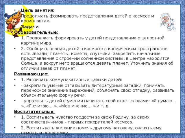Цель занятия: Продолжать формировать представления детей о космосе и космонавтах. Задачи: Образовательные: 1. Продолжать формировать у детей представление о целостной картине мира. 2. Обобщить знания детей о космосе: в космическом пространстве есть звезды, планеты, кометы, спутники. Закрепить начальные представления о строении солнечной системы: в центре находится Солнце, а вокруг него вращаются девять планет. Уточнить знания об отличии звезд от планет. Развивающие: 1. Развивать коммуникативные навыки детей: - закрепить умение отгадывать литературные загадки, понимать переносное значение выражений, объяснять свою отгадку, развивать объяснительную форму речи; - упражнять детей в умении начинать свой ответ словами: «Я думаю… », «Я считаю… », «Мое мнение… » и т. д. Воспитательные: