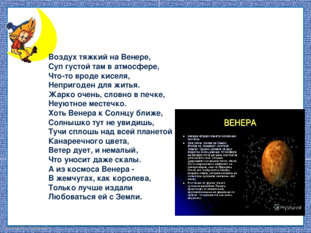 Воздух тяжкий на Венере, Суп густой там в атмосфере, Что-то вроде киселя, Непригоден для житья. Жарко очень, словно в печке, Неуютное местечко. Хоть Венера к Солнцу ближе, Солнышко тут не увидишь, Тучи сплошь над всей планетой Канареечного цвета, Ветер дует, и немалый, Что уносит даже скалы. А из космоса Венера - В жемчугах, как королева, Только лучше издали Любоваться ей с Земли.