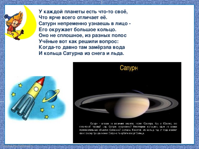 У каждой планеты есть что-то своё, Что ярче всего отличает её. Сатурн непременно узнаешь в лицо - Его окружает большое кольцо. Оно не сплошное, из разных полос Учёные вот как решили вопрос: Когда-то давно там замёрзла вода И кольца Сатурна из снега и льда.