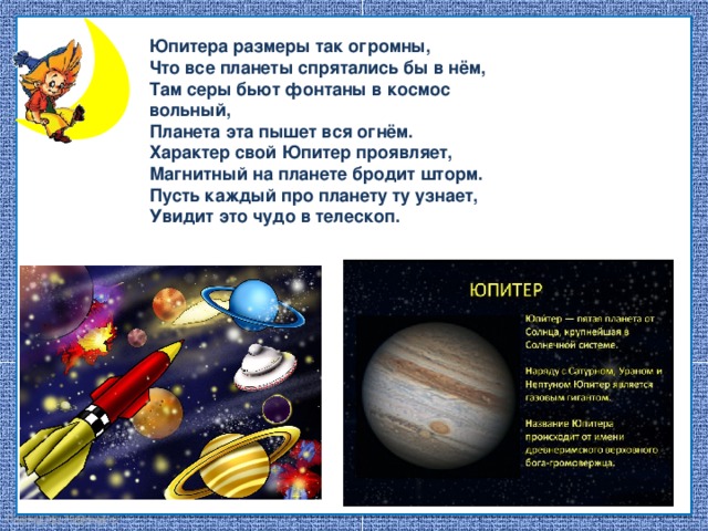 Юпитера размеры так огромны, Что все планеты спрятались бы в нём, Там серы бьют фонтаны в космос вольный, Планета эта пышет вся огнём. Характер свой Юпитер проявляет, Магнитный на планете бродит шторм. Пусть каждый про планету ту узнает, Увидит это чудо в телескоп.