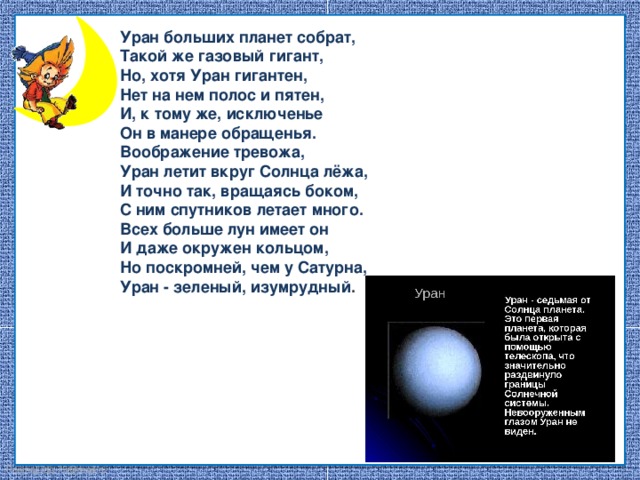 Уран больших планет собрат, Такой же газовый гигант, Но, хотя Уран гигантен, Нет на нем полос и пятен, И, к тому же, исключенье Он в манере обращенья. Воображение тревожа, Уран летит вкруг Солнца лёжа, И точно так, вращаясь боком, С ним спутников летает много. Всех больше лун имеет он И даже окружен кольцом, Но поскромней, чем у Сатурна, Уран - зеленый, изумрудный .