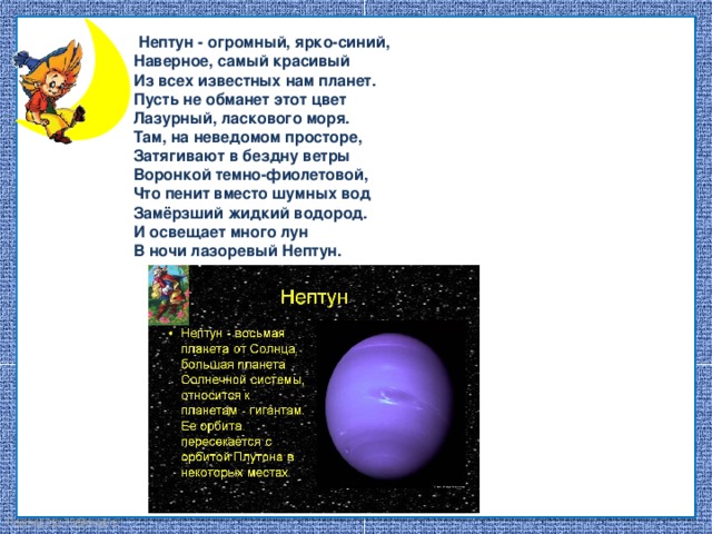   Нептун - огромный, ярко-синий, Наверное, самый красивый Из всех известных нам планет. Пусть не обманет этот цвет Лазурный, ласкового моря. Там, на неведомом просторе, Затягивают в бездну ветры Воронкой темно-фиолетовой, Что пенит вместо шумных вод Замёрзший жидкий водород. И освещает много лун В ночи лазоревый Нептун.