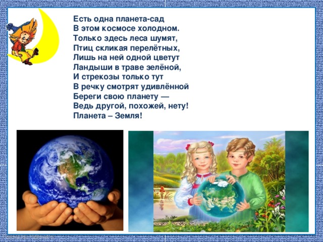 Есть одна планета-сад В этом космосе холодном. Только здесь леса шумят, Птиц скликая перелётных, Лишь на ней одной цветут Ландыши в траве зелёной, И стрекозы только тут В речку смотрят удивлённой Береги свою планету — Ведь другой, похожей, нету! Планета – Земля!