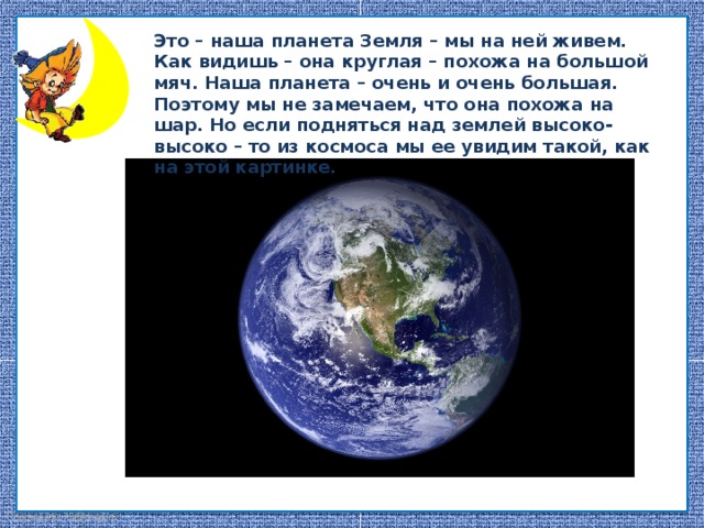 Это – наша планета Земля – мы на ней живем. Как видишь – она круглая – похожа на большой мяч. Наша планета – очень и очень большая. Поэтому мы не замечаем, что она похожа на шар. Но если подняться над землей высоко-высоко – то из космоса мы ее увидим такой, как на этой картинке.