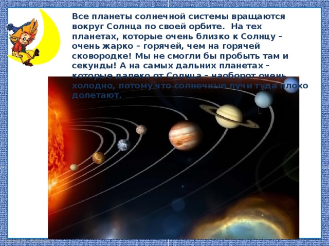 Все планеты солнечной системы вращаются вокруг Солнца по своей орбите. На тех планетах, которые очень близко к Солнцу – очень жарко – горячей, чем на горячей сковородке! Мы не смогли бы пробыть там и секунды! А на самых дальних планетах – которые далеко от Солнца – наоборот очень холодно, потому что солнечные лучи туда плохо долетают. Планеты Солнечной системы