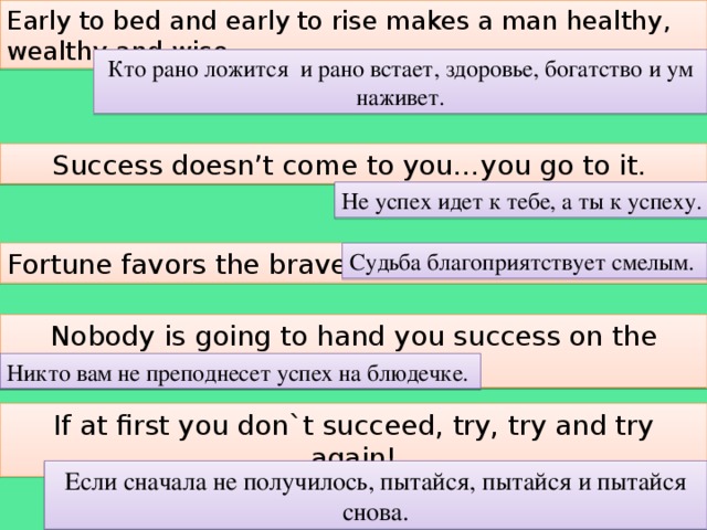 Early to bed and early to rise makes a man healthy, wealthy and wise. Кто рано ложится и рано встает, здоровье, богатство и ум наживет. Success doesn’t come to you…you go to it. Не успех идет к тебе, а ты к успеху. Fortune favors the brave Судьба благоприятствует смелым. Nobody is going to hand you success on the plate. Никто вам не преподнесет успех на блюдечке. If at first you don`t succeed, try, try and try again! Если сначала не получилось, пытайся, пытайся и пытайся снова.