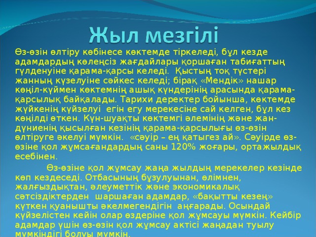 Өз-өзін өлтіру көбінесе көктемде тіркеледі, бұл кезде адамдардың көлеңсіз жағдайлары қоршаған табиғаттың гүлденуіне қарама-қарсы келеді. Қыстың тоқ түстері жанның күзелуіне сәйкес келеді; бірақ «Мендік» нашар көңіл-күймен көктемнің ашық күндерінің арасында қарама-қарсылық байқалады. Тарихи деректер бойынша, көктемде жүйкенің күйзелуі егін егу мерекесіне сай келген, бұл кез көңілді өткен. Күн-шуақты көктемгі әлемінің және жан-дүниенің қысылған кезінің қарама-қарсылығы өз-өзін өлтіруге әкелуі мүмкін. «сәуір – ең қатыгез ай». Сәуірде өз-өзіне қол жұмсағандардың саны 120 % жоғары, ортажылдық есебінен.  Өз-өзіне қол жұмсау жаңа жылдың мерекелер кезінде көп кездеседі. Отбасының бұзулуынан, өлімнен, жалғыздықтан, әлеуметтік және экономикалық сәтсіздіктерден шаршаған адамдар, «бақытты кезең» күткен қуанышты әкелмегендігін аңғарады. Осындай күйзелістен кейін олар өздеріне қол жұмсауы мүмкін. Кейбір адамдар үшін өз-өзін қол жұмсау актісі жаңадан туылу мүмкіндігі болуы мүмкін.