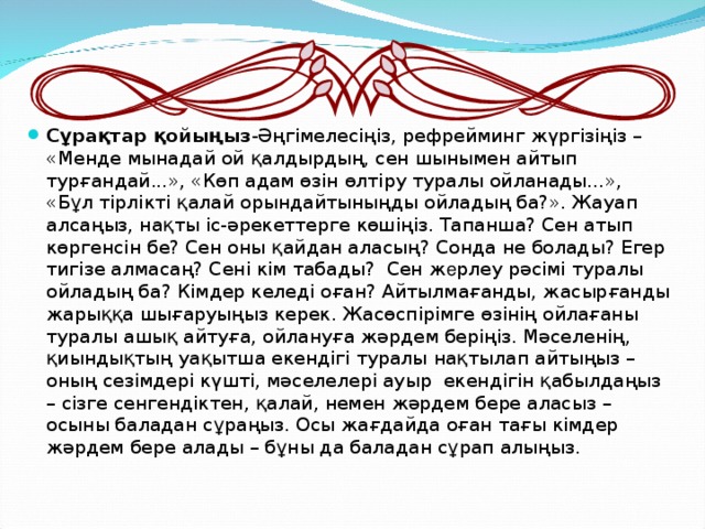 Сұрақтар қойыңыз -Әңгімелесіңіз, рефрейминг жүргізіңіз – «Менде мынадай ой қалдырдың, сен шынымен айтып турғандай...», «Көп адам өзін өлтіру туралы ойланады...», «Бұл тірлікті қалай орындайтыныңды ойладың ба?». Жауап алсаңыз, нақты іс-әрекеттерге көшіңіз. Тапанша? Сен атып көргенсін бе? Сен оны қайдан аласың? Сонда не болады? Егер тигізе алмасаң? Сені кім табады? Сен ж е рлеу рәсімі туралы ойладың ба? Кімдер келеді оған? Айтылмағанды, жасырғанды жарыққа шығаруыңыз керек. Жасөспірімге өзінің ойлағаны туралы ашық айтуға, ойлануға жәрдем беріңіз. Мәселенің, қиындықтың уақытша екендігі туралы нақтылап айтыңыз – оның сезімдері күшті, мәселелері ауыр екендігін қабылдаңыз – сізге сенгендіктен, қалай, немен жәрдем бере аласыз – осыны баладан сұраңыз. Осы жағдайда оған тағы кімдер жәрдем бере алады – бұны да баладан сұрап алыңыз.