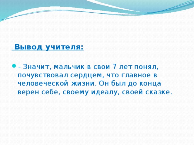 Вывод учителя:   - Значит, мальчик в свои 7 лет понял, почувствовал сердцем, что главное в человеческой жизни. Он был до конца верен себе, своему идеалу, своей сказке.  