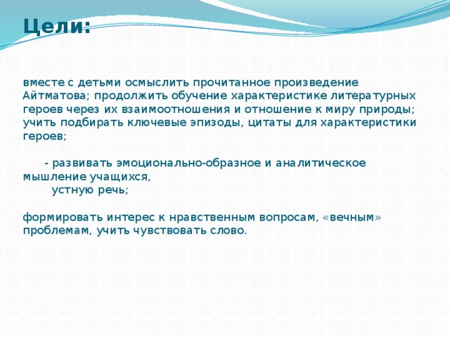 Цели:    вместе с детьми осмыслить прочитанное произведение Айтматова; продолжить обучение характеристике литературных героев через их взаимоотношения и отношение к миру природы; учить подбирать ключевые эпизоды, цитаты для характеристики героев;     - развивать эмоционально-образное и аналитическое мышление учащихся,  устную речь;     формировать интерес к нравственным вопросам, «вечным» проблемам, учить чувствовать слово.