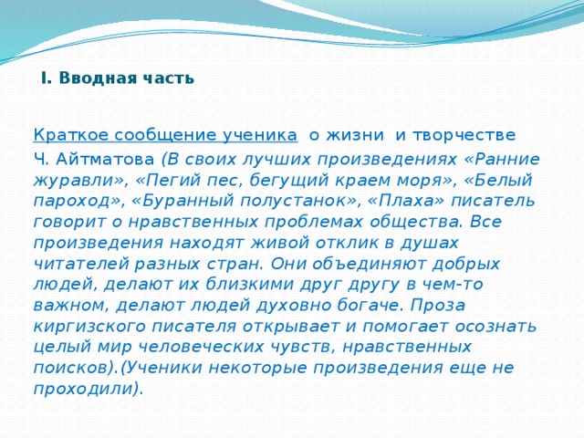 I. Вводная часть     Краткое сообщение ученика о жизни и творчестве Ч. Айтматова (В своих лучших произведениях «Ранние журавли», «Пегий пес, бегущий краем моря», «Белый пароход», «Буранный полустанок», «Плаха» писатель говорит о нравственных проблемах общества. Все произведения находят живой отклик в душах читателей разных стран. Они объединяют добрых людей, делают их близкими друг другу в чем-то важном, делают людей духовно богаче. Проза киргизского писателя открывает и помогает осознать целый мир человеческих чувств, нравственных поисков).(Ученики некоторые произведения еще не проходили).