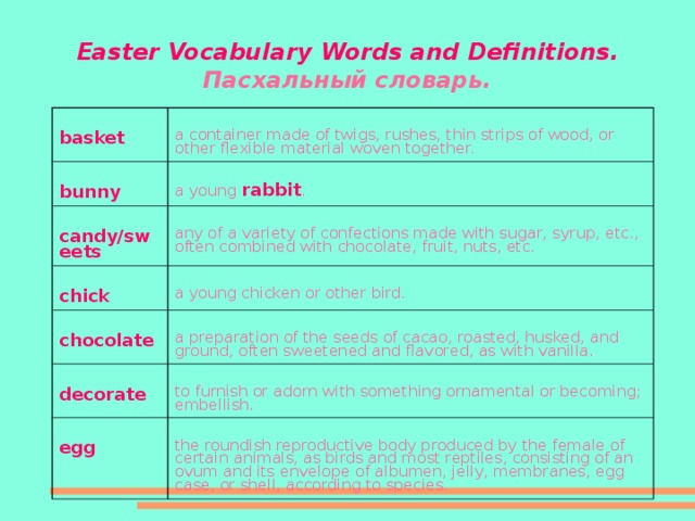 Easter Vocabulary Words and Definitions .  Пасхальный словарь. basket a container made of twigs, rushes, thin strips of wood, or other flexible material woven together. bunny a young rabbit . candy/sweets any of a variety of confections made with sugar, syrup, etc., often combined with chocolate, fruit, nuts, etc. chick a young chicken or other bird. chocolate a preparation of the seeds of cacao, roasted, husked, and ground, often sweetened and flavored, as with vanilla. decorate to furnish or adorn with something ornamental or becoming; embellish. egg the roundish reproductive body produced by the female of certain animals, as birds and most reptiles, consisting of an ovum and its envelope of albumen, jelly, membranes, egg case, or shell, according to species.