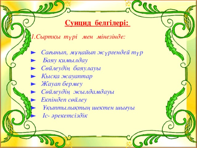 Суицид белгілері: 1.Сыртқы түрі мен мінезінде:  ► Сағынып, мұңайып жүргендей түр ► Баяу қимылдау ► Сөйлеудің баяулауы ► Қысқа жауаптар ► Жауап бермеу ► Сөйлеудің жылдамдауы ► Екпіндеп сөйлеу ► Ұқыптылықтың шектен шығуы ► Іс- әрекетсіздік