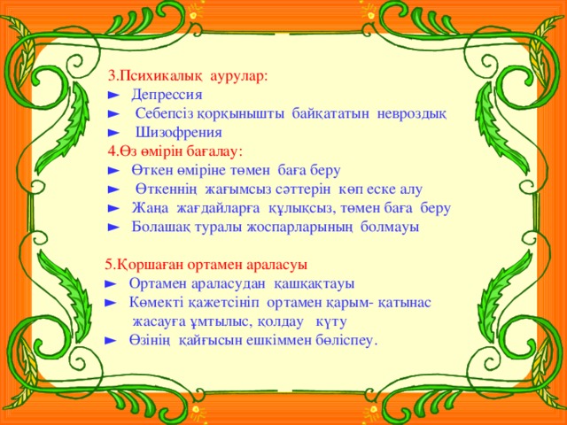 3.Психикалық аурулар: ► Депрессия ► Себепсіз қорқынышты байқататын невроздық ► Шизофрения 4.Өз өмірін бағалау: ► Өткен өміріне төмен баға беру ► Өткеннің жағымсыз сәттерін көп еске алу ► Жаңа жағдайларға құлықсыз, төмен баға беру ► Болашақ туралы жоспарларының болмауы  5.Қоршаған ортамен араласуы ► Ортамен араласудан қашқақтауы ► Көмекті қажетсініп ортамен қарым- қатынас  жасауға ұмтылыс, қолдау күту ► Өзінің қайғысын ешкіммен бөліспеу.