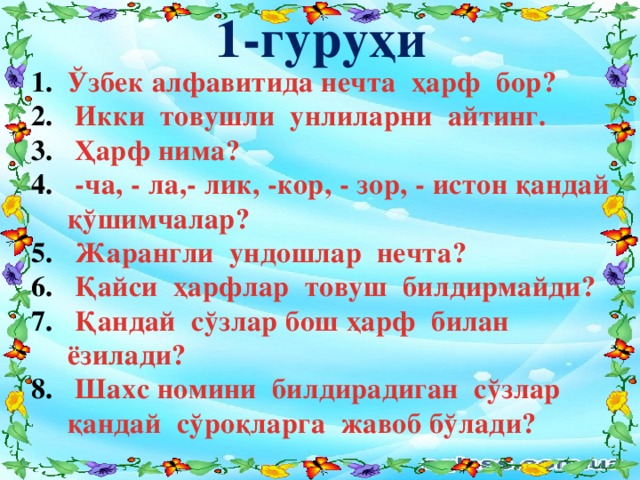 1-гуруҳи Ўзбек алфавитида нечта ҳарф бор?  Икки товушли унлиларни айтинг.  Ҳарф нима?  -ча, - ла,- лик, -кор, - зор, - истон қандай қўшимчалар?  Жарангли ундошлар нечта?  Қайси ҳарфлар товуш билдирмайди?  Қандай сўзлар бош ҳарф билан ёзилади?  Шахс номини билдирадиган сўзлар қандай сўроқларга жавоб бўлади?