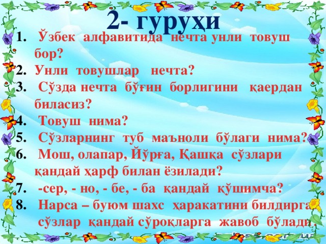 2- гуруҳи  Ўзбек алфавитида нечта унли товуш бор? Унли товушлар нечта?  Сўзда нечта бўғин борлигини қаердан биласиз?  Товуш нима?  Сўзларнинг туб маъноли бўлаги нима?  Мош, олапар, Йўрға, Қашқа сўзлари қандай ҳарф билан ёзилади?  -сер, - но, - бе, - ба қандай қўшимча?  Нарса – буюм шахс ҳаракатини билдирган сўзлар қандай сўроқларга жавоб бўлади?