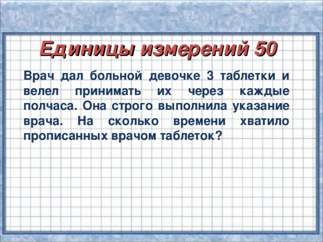 Единицы измерений 50 Врач дал больной девочке 3 таблетки и велел принимать их через каждые полчаса. Она строго выполнила указание врача. На сколько времени хватило прописанных врачом таблеток?