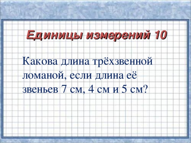 Единицы измерений 10   Какова длина трёхзвенной ломаной, если длина её звеньев 7 см, 4 см и 5 см?