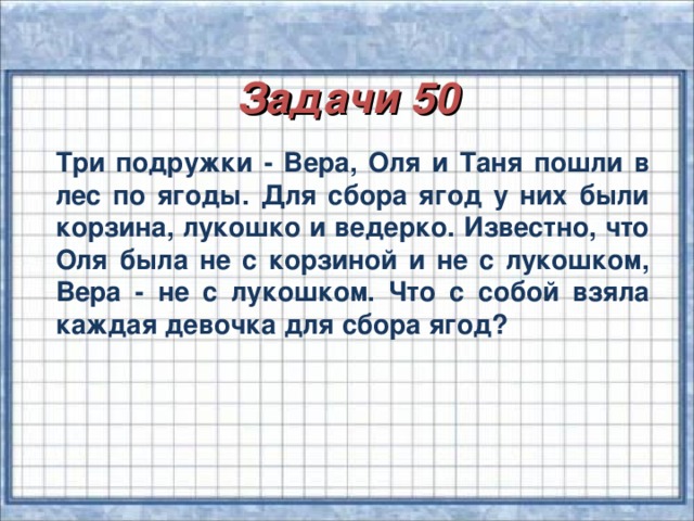 Задачи 50  Три подружки - Вера, Оля и Таня пошли в лес по ягоды. Для сбора ягод у них были корзина, лукошко и ведерко. Известно, что Оля была не с корзиной и не с лукошком, Вера - не с лукошком. Что с собой взяла каждая девочка для сбора ягод?