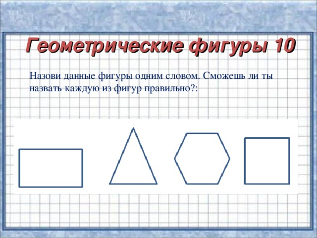 Геометрические фигуры 10   Назови данные фигуры одним словом. Сможешь ли ты назвать каждую из фигур правильно?: