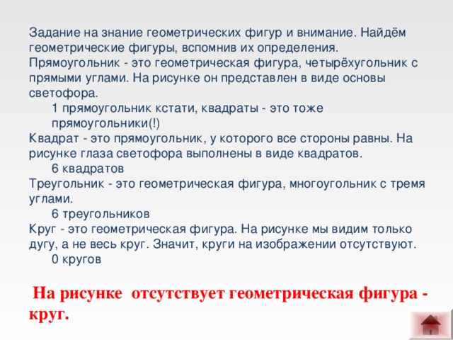 Задание на знание геометрических фигур и внимание. Найдём геометрические фигуры, вспомнив их определения.  Прямоугольник - это геометрическая фигура, четырёхугольник с прямыми углами. На рисунке он представлен в виде основы светофора. 1 прямоугольник кстати, квадраты - это тоже прямоугольники(!) 1 прямоугольник кстати, квадраты - это тоже прямоугольники(!) Квадрат - это прямоугольник, у которого все стороны равны. На рисунке глаза светофора выполнены в виде квадратов. 6 квадратов 6 квадратов Треугольник - это геометрическая фигура, многоугольник с тремя углами. 6 треугольников 6 треугольников Круг - это геометрическая фигура. На рисунке мы видим только дугу, а не весь круг. Значит, круги на изображении отсутствуют. 0 кругов 0 кругов   На рисунке отсутствует геометрическая фигура - круг.