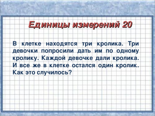 Единицы измерений 20 В клетке находятся три кролика. Три девочки попросили дать им по одному кролику. Каждой девочке дали кролика. И все же в клетке остался один кролик. Как это случилось?