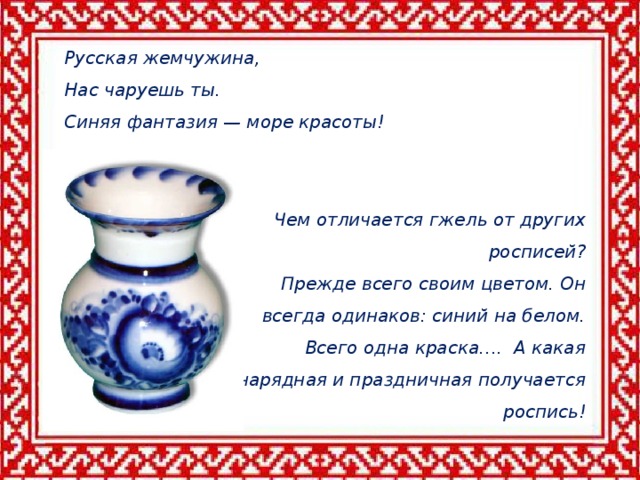 Чем отличается гжель от других росписей? Прежде всего своим цветом. Он всегда одинаков: синий на белом. Всего одна краска…. А какая нарядная и праздничная получается роспись! Гжельская  керамика- Русская жемчужина,  Нас чаруешь ты.  Синяя фантазия — море красоты! Русская жемчужина,  Нас чаруешь ты.  Синяя фантазия — море красоты!