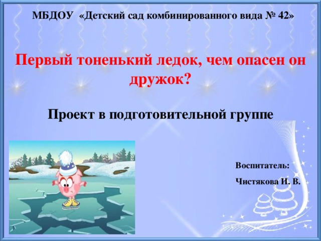 МБДОУ «Детский сад комбинированного вида № 42» Первый тоненький ледок, чем опасен он дружок?  Проект в подготовительной группе Воспитатель: Чистякова И. В.