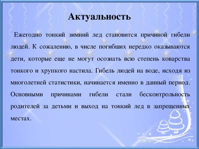 Актуальность  Ежегодно тонкий зимний лед становится причиной гибели людей. К сожалению, в числе погибших нередко оказываются дети, которые еще не могут осознать всю степень коварства тонкого и хрупкого настила. Гибель людей на воде, исходя из многолетней статистики, начинается именно в данный период. Основными причинами гибели стали бесконтрольность родителей за детьми и выход на тонкий лед в запрещенных местах.